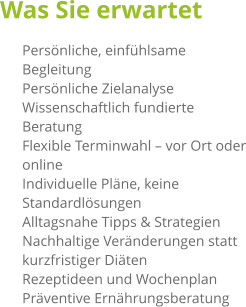 Was Sie erwartet 	Persönliche, einfühlsame Begleitung 	Persönliche Zielanalyse 	Wissenschaftlich fundierte Beratung 	Flexible Terminwahl – vor Ort oder online 	Individuelle Pläne, keine Standardlösungen 	Alltagsnahe Tipps & Strategien 	Nachhaltige Veränderungen statt kurzfristiger Diäten 	Rezeptideen und Wochenplan 	Präventive Ernährungsberatung