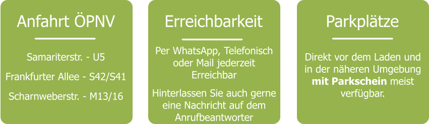 Anfahrt ÖPNV Samariterstr. - U5 Frankfurter Allee - S42/S41 Scharnweberstr. - M13/16 Erreichbarkeit Per WhatsApp, Telefonisch oder Mail jederzeit Erreichbar  Hinterlassen Sie auch gerne eine Nachricht auf dem Anrufbeantworter Parkplätze Direkt vor dem Laden und in der näheren Umgebung mit Parkschein meist verfügbar.